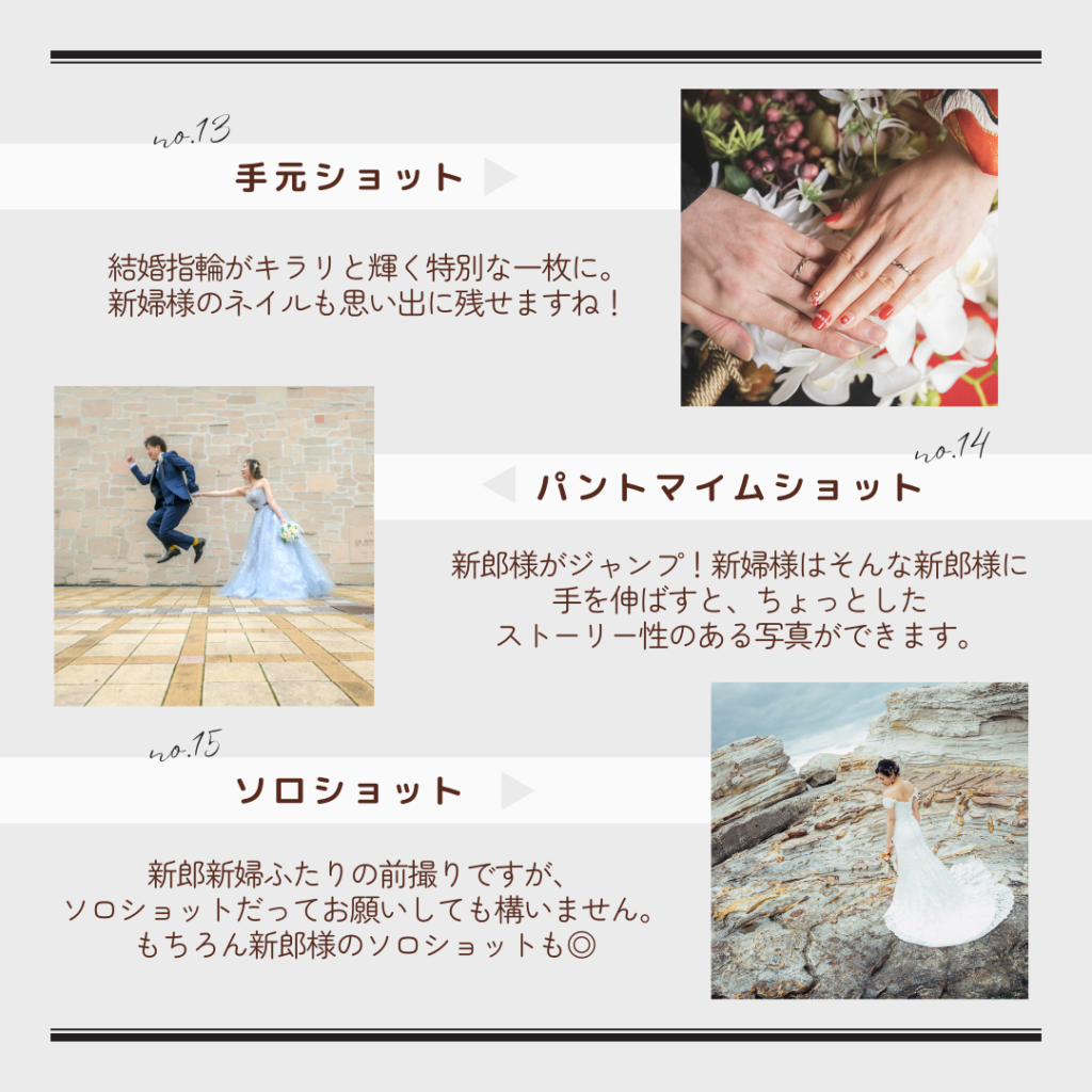 13.手元だけを写す手元ショットは、結婚指輪がキラリと輝く特別な一枚に。
14.パントマイムショットは、ちょっとしたストーリー性のある写真を撮ることができます。
15.新郎新婦ふたりの前撮りですが、それぞれのソロショットだってお願いしても構いません。